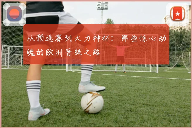 从预选赛到大力神杯:那些惊心动魄的欧洲晋级之路