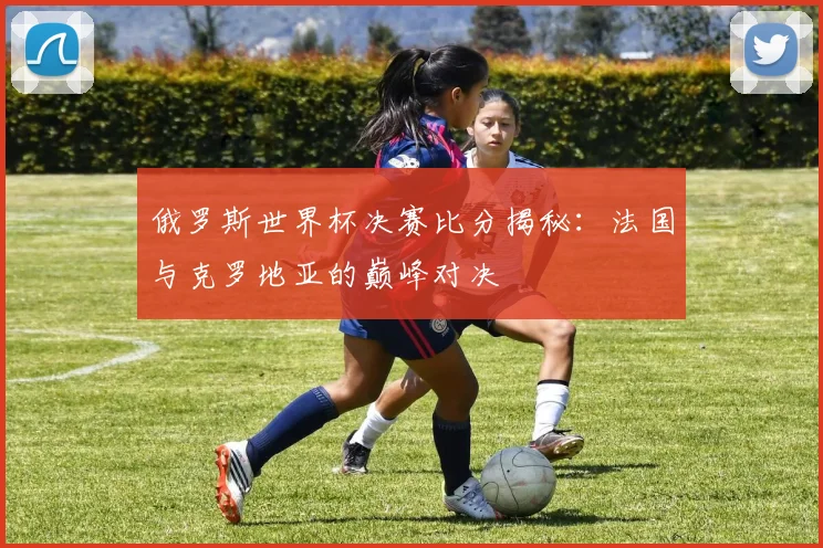 俄罗斯世界杯决赛比分揭秘：法国与克罗地亚的巅峰对决