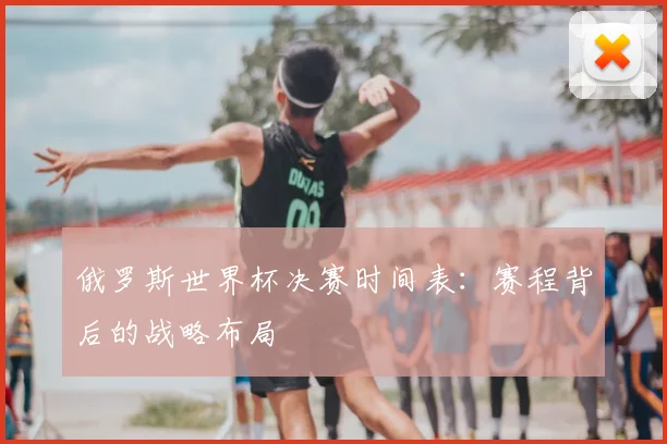 俄罗斯世界杯决赛时间表:赛程背后的战略布局
