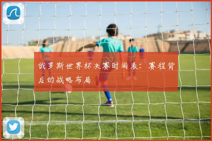 俄罗斯世界杯决赛时间表:赛程背后的战略布局