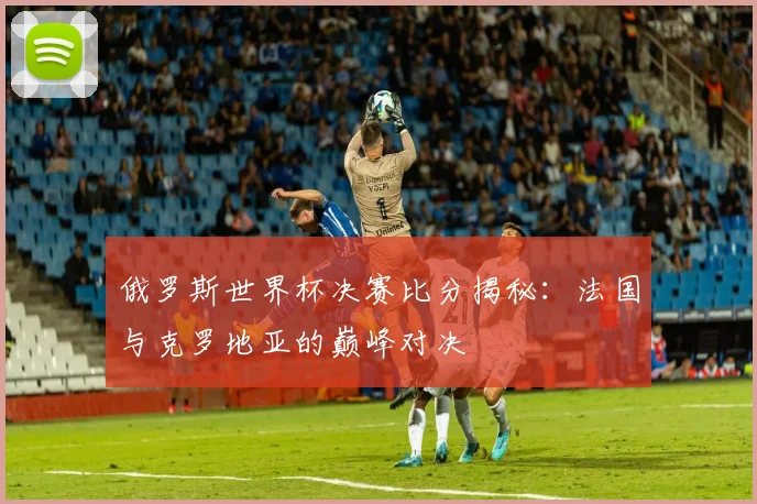 俄罗斯世界杯决赛比分揭秘：法国与克罗地亚的巅峰对决
