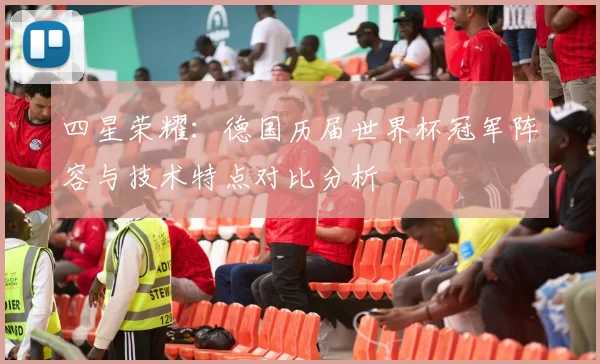 四星荣耀:德国历届世界杯冠军阵容与技术特点对比分析
