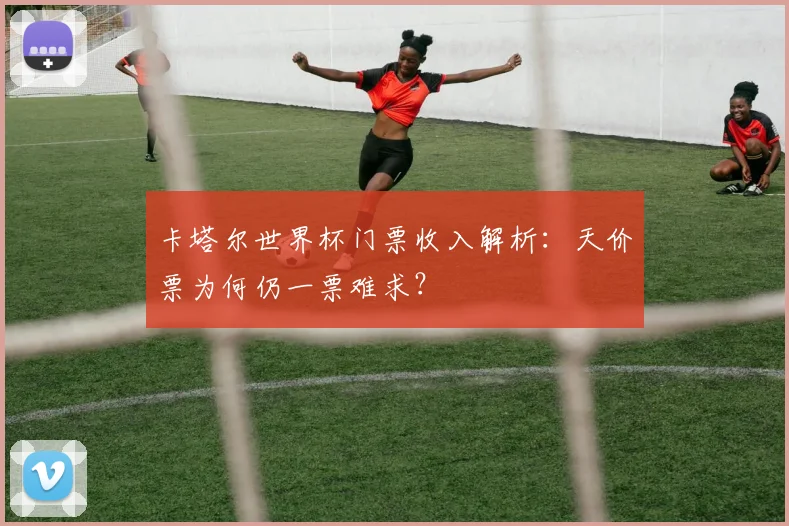 卡塔尔世界杯门票收入解析：天价票为何仍一票难求？