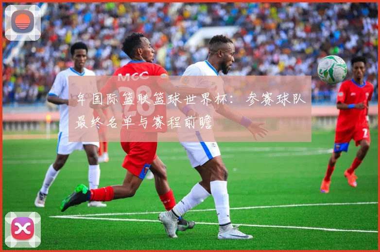 年国际篮联篮球世界杯：参赛球队最终名单与赛程前瞻